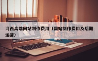 开原河西高端网站制作费用（网站制作费用及后期运营）