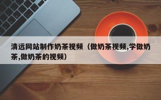 开原清远网站制作奶茶视频（做奶茶视频,学做奶茶,做奶茶的视频）
