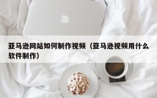 开原亚马逊网站如何制作视频（亚马逊视频用什么软件制作）